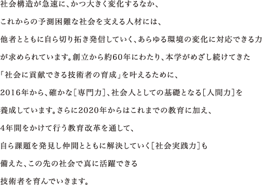 社会構造が急速に、かつ大きく変化するなか、これからの予測困難な社会を支える人材には、他者とともに自ら切り拓き発信していく、あらゆる環境の変化に対応できる力が求められています。創立から約60年にわたり、本学がめざし続けてきた「社会に貢献できる技術者の育成」を叶えるために、2016年から、確かな［専門力］、社会人としての基礎となる［人間力］を養成しています。さらに2020年からはこれまでの教育に加え、4年間をかけて行う教育改革を通して、自ら課題を発見し仲間とともに解決していく［社会実践力］も備えた、この先の社会で真に活躍できる技術者を育んでいきます。